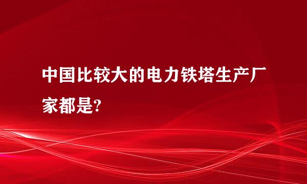 中国比较大的电力铁塔生产厂家都是?