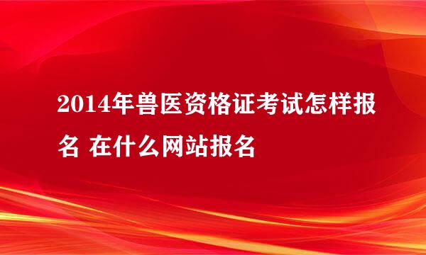 2014年兽医资格证考试怎样报名 在什么网站报名