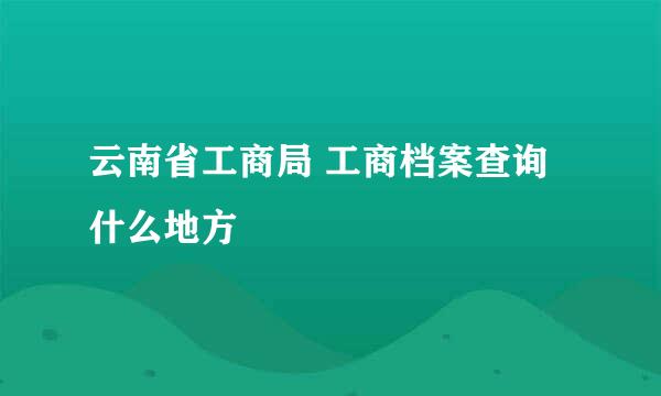 云南省工商局 工商档案查询 什么地方