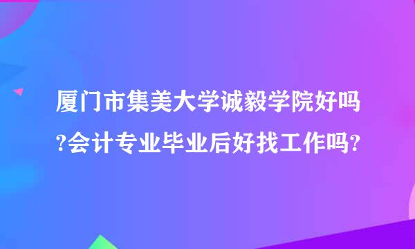 厦门市集美大学诚毅学院好吗?会计专业毕业后好找工作吗?