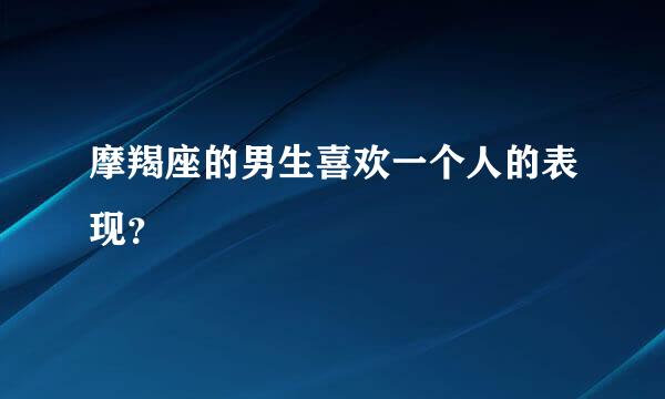 摩羯座的男生喜欢一个人的表现？