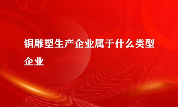 铜雕塑生产企业属于什么类型企业