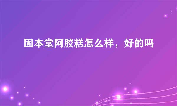 固本堂阿胶糕怎么样，好的吗