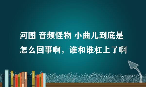 河图 音频怪物 小曲儿到底是怎么回事啊，谁和谁杠上了啊