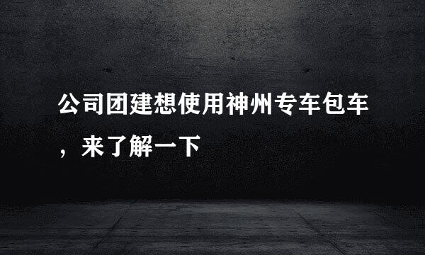 公司团建想使用神州专车包车，来了解一下