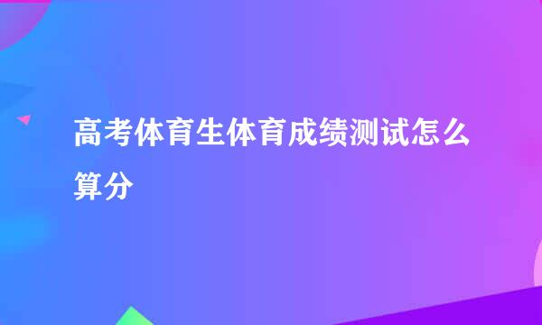 高考体育生体育成绩测试怎么算分