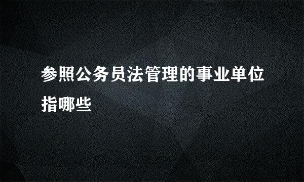 参照公务员法管理的事业单位指哪些