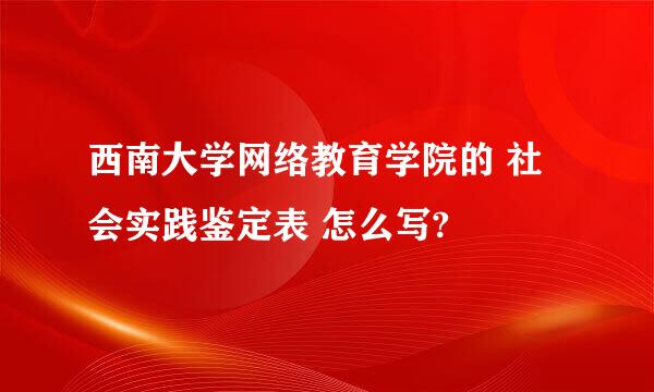 西南大学网络教育学院的 社会实践鉴定表 怎么写?