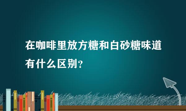 在咖啡里放方糖和白砂糖味道有什么区别？