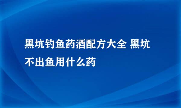 黑坑钓鱼药酒配方大全 黑坑不出鱼用什么药