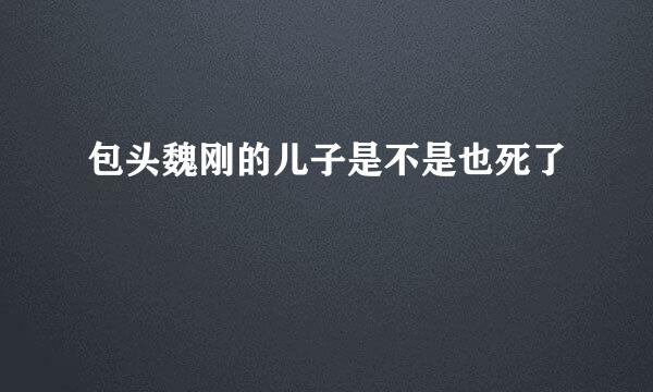 包头魏刚的儿子是不是也死了