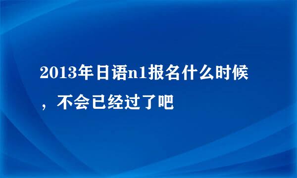 2013年日语n1报名什么时候，不会已经过了吧