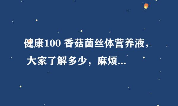 健康100 香菇菌丝体营养液， 大家了解多少，麻烦说一下，怕上当