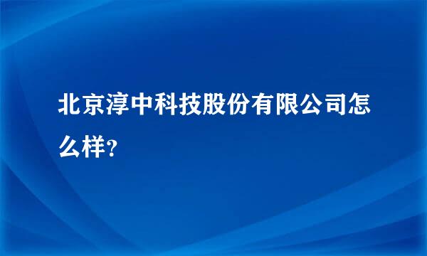 北京淳中科技股份有限公司怎么样？