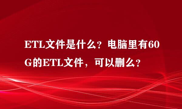 ETL文件是什么？电脑里有60G的ETL文件，可以删么？