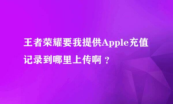 王者荣耀要我提供Apple充值记录到哪里上传啊 ？