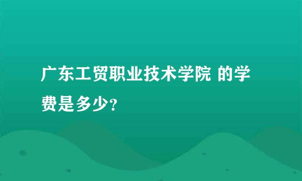 广东工贸职业技术学院 的学费是多少？