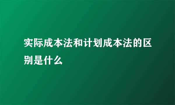 实际成本法和计划成本法的区别是什么