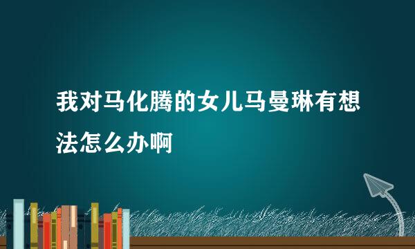 我对马化腾的女儿马曼琳有想法怎么办啊