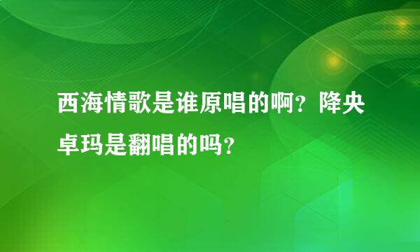 西海情歌是谁原唱的啊？降央卓玛是翻唱的吗？