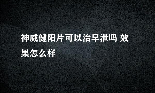 神威健阳片可以治早泄吗 效果怎么样