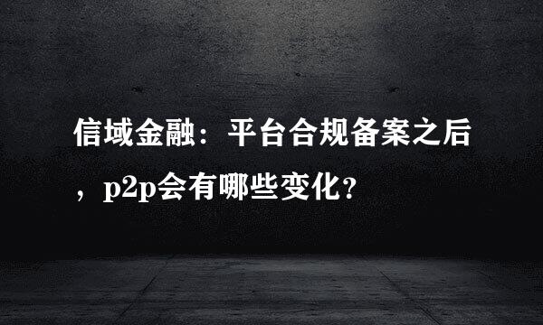 信域金融：平台合规备案之后，p2p会有哪些变化？