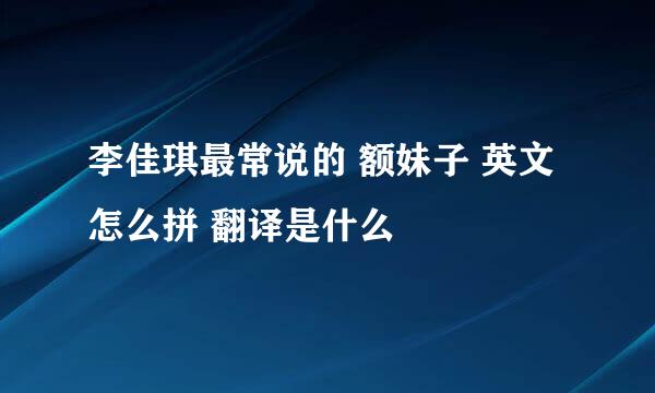 李佳琪最常说的 额妹子 英文怎么拼 翻译是什么