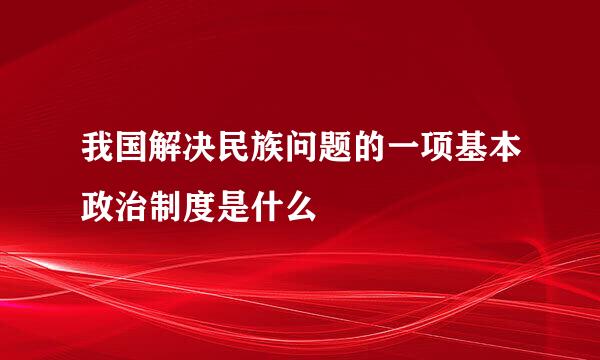 我国解决民族问题的一项基本政治制度是什么