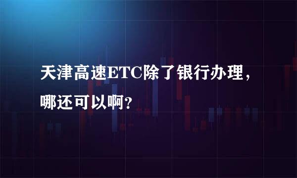 天津高速ETC除了银行办理，哪还可以啊？