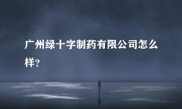 广州绿十字制药有限公司怎么样？