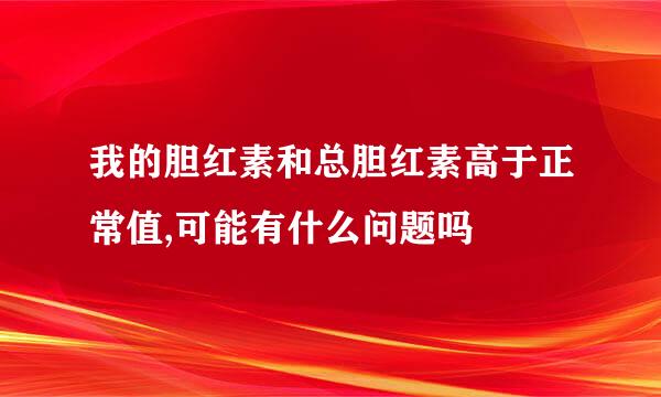 我的胆红素和总胆红素高于正常值,可能有什么问题吗