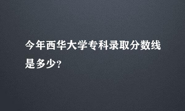 今年西华大学专科录取分数线是多少？