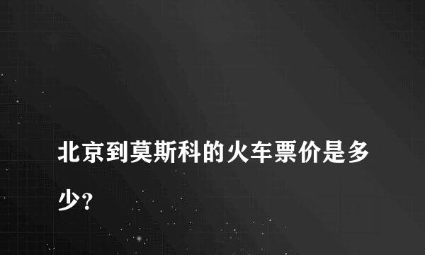 
北京到莫斯科的火车票价是多少？
