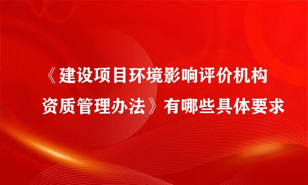 《建设项目环境影响评价机构资质管理办法》有哪些具体要求