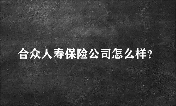 合众人寿保险公司怎么样？