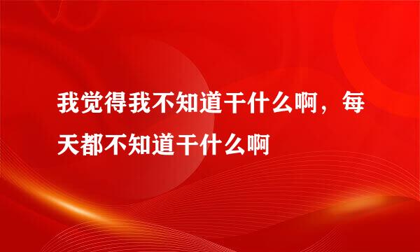 我觉得我不知道干什么啊，每天都不知道干什么啊