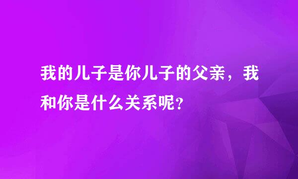 我的儿子是你儿子的父亲，我和你是什么关系呢？