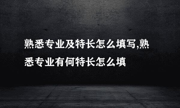 熟悉专业及特长怎么填写,熟悉专业有何特长怎么填