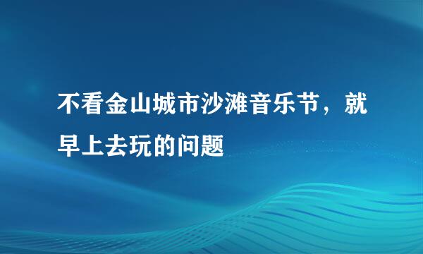 不看金山城市沙滩音乐节，就早上去玩的问题