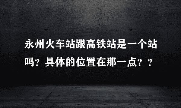 永州火车站跟高铁站是一个站吗？具体的位置在那一点？？