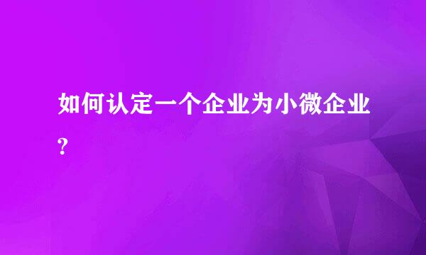 如何认定一个企业为小微企业?