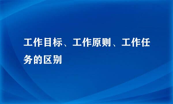 工作目标、工作原则、工作任务的区别