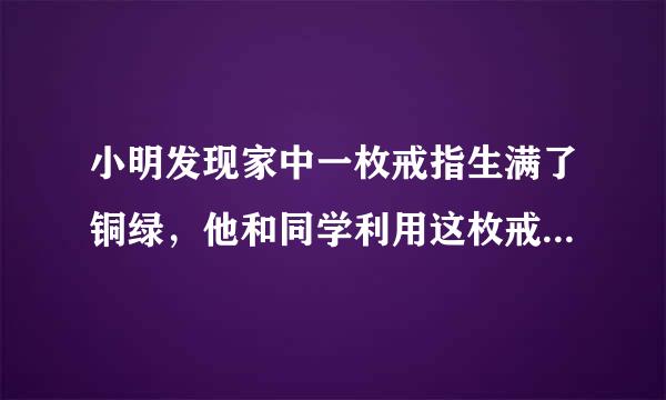 小明发现家中一枚戒指生满了铜绿，他和同学利用这枚戒指展开了研究性学习．[查阅资料]真金在空气中不会生