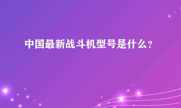 中国最新战斗机型号是什么？