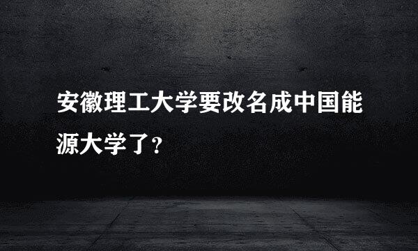 安徽理工大学要改名成中国能源大学了？