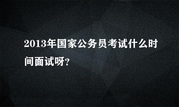 2013年国家公务员考试什么时间面试呀？