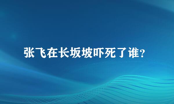 张飞在长坂坡吓死了谁？