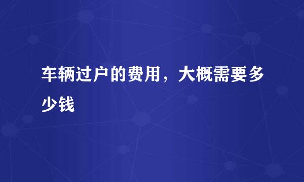 车辆过户的费用，大概需要多少钱