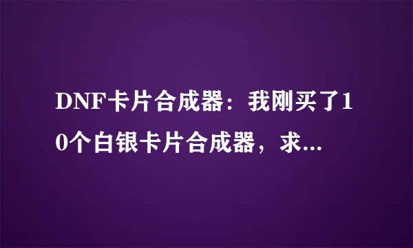 DNF卡片合成器：我刚买了10个白银卡片合成器，求合成值钱的卡片方法。在线等！在线等！DNF。