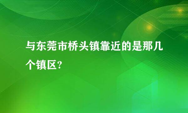 与东莞市桥头镇靠近的是那几个镇区?